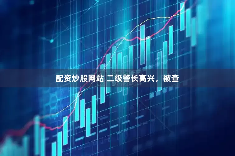 配资炒股网站 二级警长高兴，被查