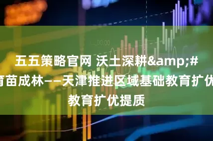五五策略官网 沃土深耕&#32;育苗成林——天津推进区域基础教育扩优提质