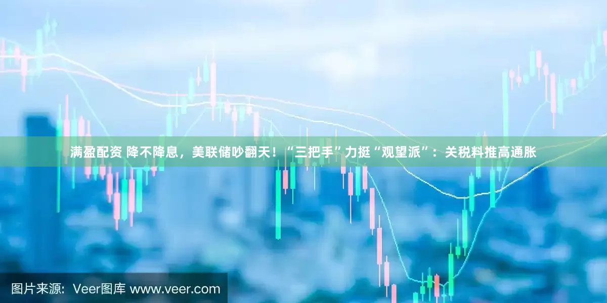 满盈配资 降不降息，美联储吵翻天！“三把手”力挺“观望派”：关税料推高通胀