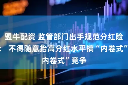 盟牛配资 监管部门出手规范分红险市场： 不得随意抬高分红水平搞“内卷式”竞争
