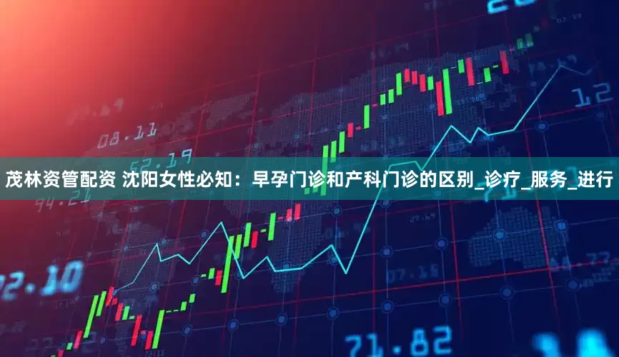 茂林资管配资 沈阳女性必知：早孕门诊和产科门诊的区别_诊疗_服务_进行