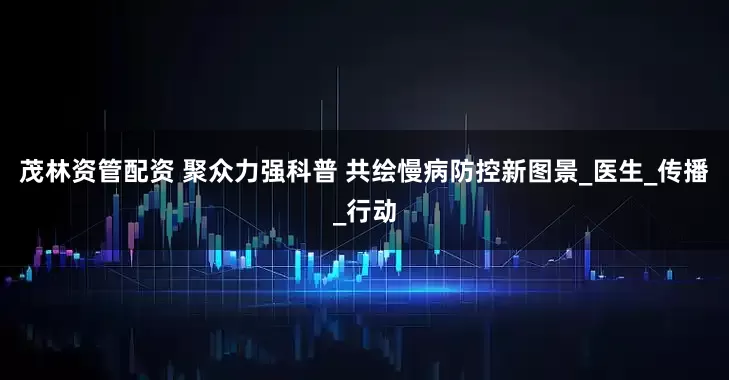 茂林资管配资 聚众力强科普 共绘慢病防控新图景_医生_传播_行动