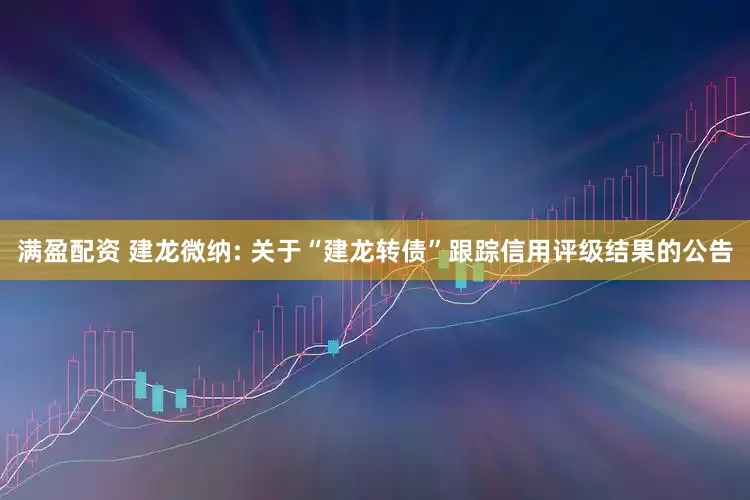 满盈配资 建龙微纳: 关于“建龙转债”跟踪信用评级结果的公告