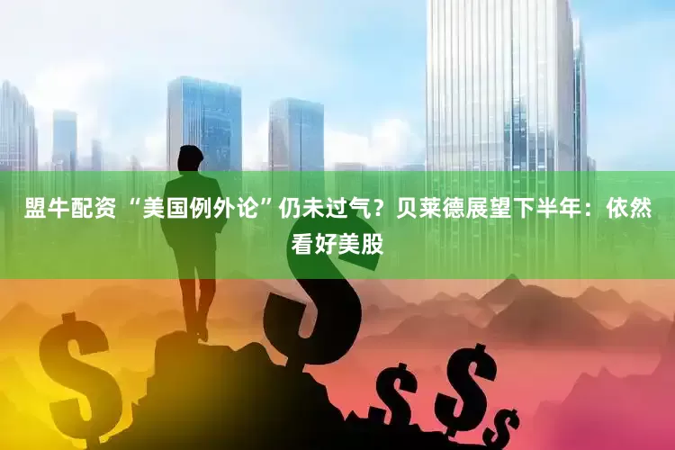 盟牛配资 “美国例外论”仍未过气？贝莱德展望下半年：依然看好美股