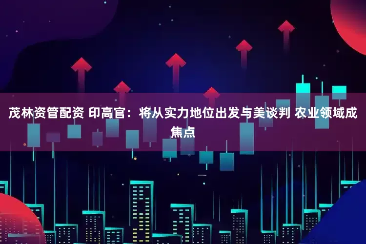 茂林资管配资 印高官：将从实力地位出发与美谈判 农业领域成焦点