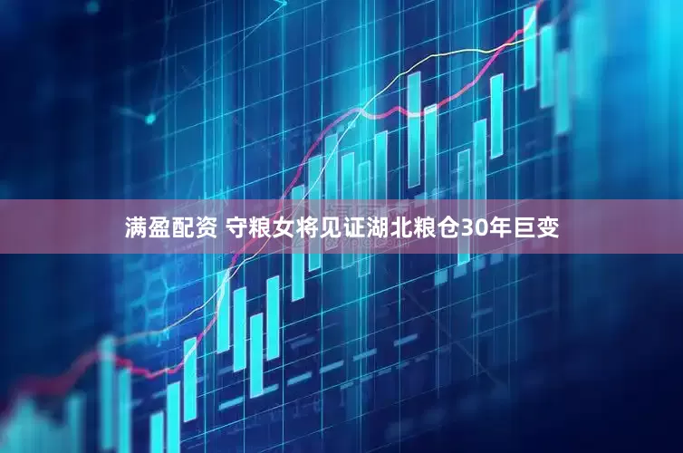 满盈配资 守粮女将见证湖北粮仓30年巨变
