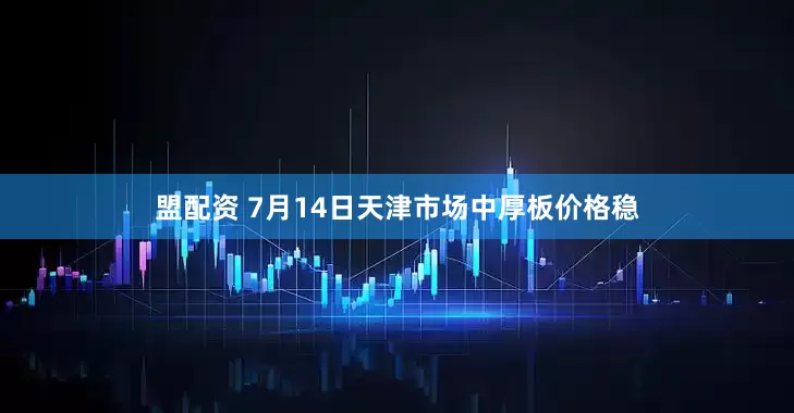 盟配资 7月14日天津市场中厚板价格稳
