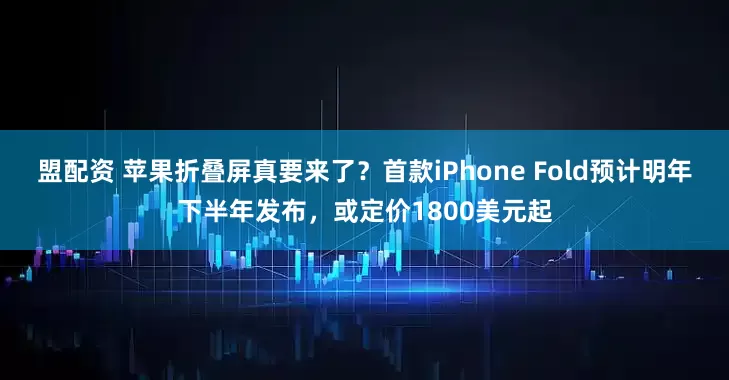 盟配资 苹果折叠屏真要来了？首款iPhone Fold预计明年下半年发布，或定价1800美元起