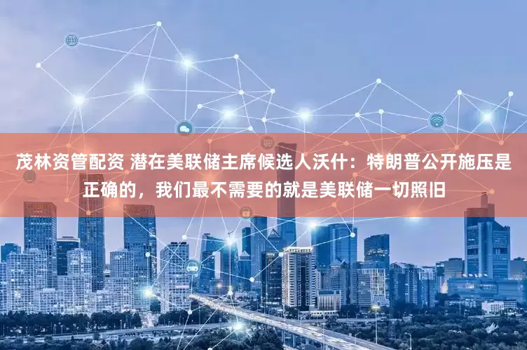 茂林资管配资 潜在美联储主席候选人沃什：特朗普公开施压是正确的，我们最不需要的就是美联储一切照旧