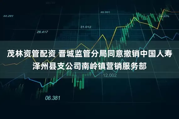 茂林资管配资 晋城监管分局同意撤销中国人寿泽州县支公司南岭镇营销服务部
