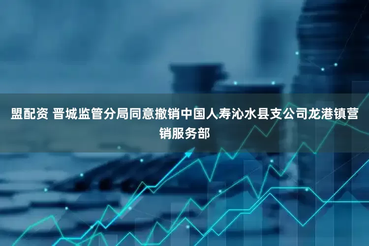 盟配资 晋城监管分局同意撤销中国人寿沁水县支公司龙港镇营销服务部