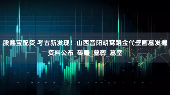 股鑫宝配资 考古新发现！山西昔阳胡窝路金代壁画墓发掘资料公布_砖雕_墓葬_墓室