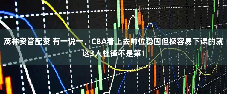 茂林资管配资 有一说一，CBA看上去帅位稳固但极容易下课的就这3人杜锋不是第1