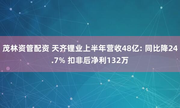 茂林资管配资 天齐锂业上半年营收48亿: 同比降24.7% 扣非后净利132万
