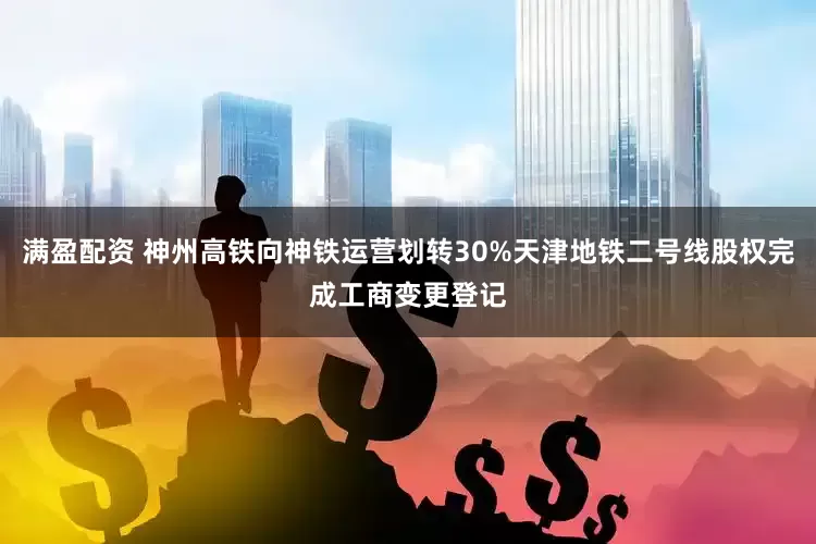 满盈配资 神州高铁向神铁运营划转30%天津地铁二号线股权完成工商变更登记